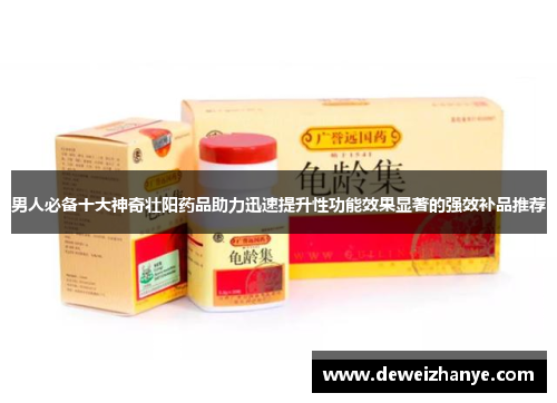 男人必备十大神奇壮阳药品助力迅速提升性功能效果显著的强效补品推荐